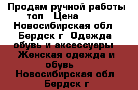 Продам ручной работы топ › Цена ­ 500 - Новосибирская обл., Бердск г. Одежда, обувь и аксессуары » Женская одежда и обувь   . Новосибирская обл.,Бердск г.